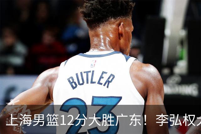 上海男篮12分大胜广东！李弘权大爆发，拉塞尔22分，李添荣20分