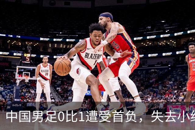 中国男足0比1遭受首负，失去小组头名未能提前晋级，最新局势变化
