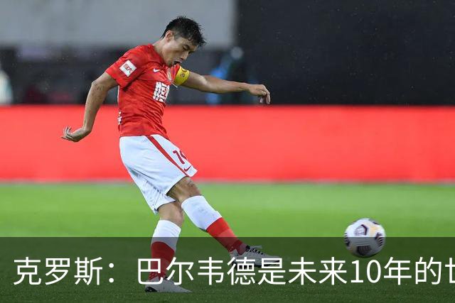 克罗斯：巴尔韦德是未来10年的世界级 我是他粉丝