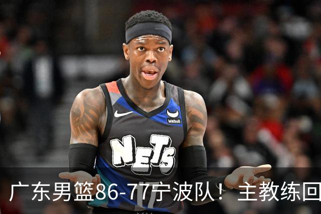 广东男篮86-77宁波队！主教练回应，胡明轩表态，将对阵上海男篮