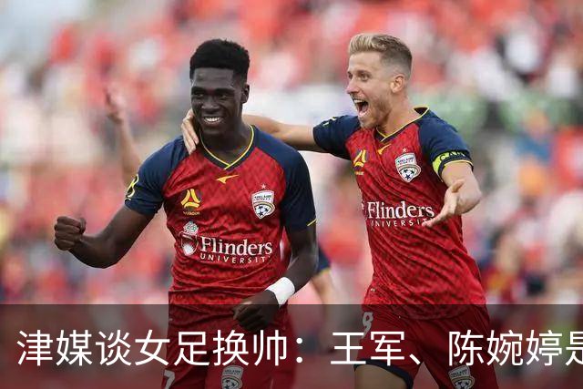 津媒谈女足换帅：王军、陈婉婷是热门，新帅将肩负3大任务
