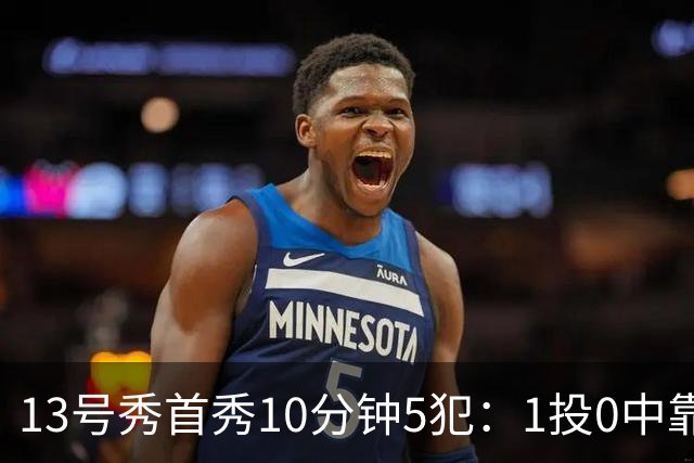 13号秀首秀10分钟5犯：1投0中靠罚球拿1分