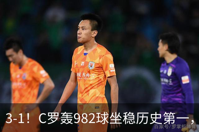 3-1！C罗轰982球坐稳历史第一，，赛后这一举动才是真格局